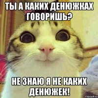 ты а каких денюжках говоришь? не знаю я не каких денюжек!