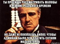 ты просишь рассматривать жалобы в режиме реального времени но даже не покупаешь випку, чтобы админам было чем платить сотням модераторов