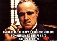  ты не юзал генгара с гипнозом на лч, но ходишь в свитере с его изображением