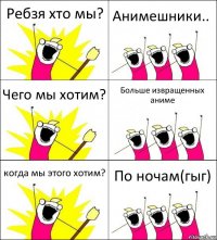 Ребзя хто мы? Анимешники.. Чего мы хотим? Больше извращенных аниме когда мы этого хотим? По ночам(гыг)