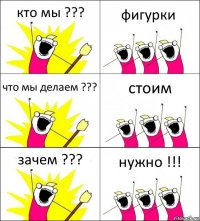 кто мы ??? фигурки что мы делаем ??? стоим зачем ??? нужно !!!