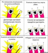 По камушкам,покамушкам мы школу разберем Учителя повести,а зауча убем Детектора заставил контрольную писать А если не напишите придётся растерять Учителя англизкого засуним в унитаз И будит он у на англизкий водолаз