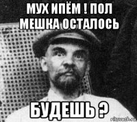 мух ипём ! пол мешка осталось будешь ?