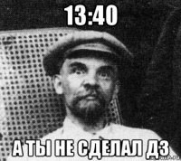 13:40 а ты не сделал дз