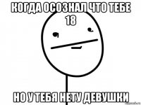 когда осознал что тебе 18 но у тебя нету девушки