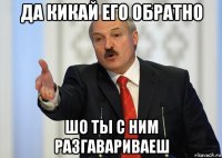 да кикай его обратно шо ты с ним разгавариваеш