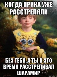 когда ярика уже расстреляли без тебя, а ты в это время расстреливал шарамир