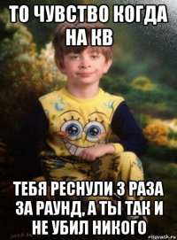 то чувство когда на кв тебя реснули 3 раза за раунд, а ты так и не убил никого