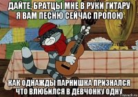 дайте, братцы мне в руки гитару я вам песню сейчас пропою как однажды парнишка признался что влюбился в девчонку одну