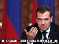 ты сюда подоити я вьебу тебе раб ебучий