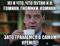 ну и что, что путин и я: гомики, гномики, комики! зато трахаемся в самом кремле!