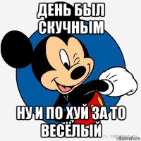 день был скучным ну и по хуй за то весёлый