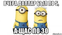 вчера доллар был по 5, а щас по 30