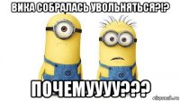 вика собралась увольняться?!? почемуууу???