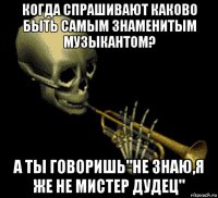 когда спрашивают каково быть самым знаменитым музыкантом? а ты говоришь"не знаю,я же не мистер дудец"