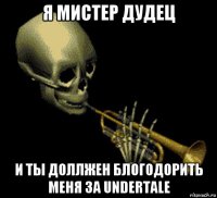 я мистер дудец и ты доллжен блогодорить меня за undertale