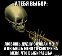 у тебя выбор: любишь дудку слушай меня а любишь меня то смотри на меня. что выбираешь?