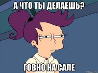 а что ты делаешь? говно на сале