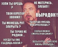 Хули ты орёшь ? Не матерись , заебал ! Ты можешь рот закрыть ? Когда ты уже съедишь нахуй ? Сколько можно смеяться как дибил ? Ты когда-нибудь повзрослеешь ? Ты точно не родной ... Весь в отца , тоже всю жизнь пропьёшь ! Твой куратор звонил ! Выродок !