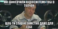 ми зафігачили аудіосистему тобі в толчок щоб ти спав незамєтно даже для себе