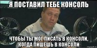 я поставил тебе консоль чтобы ты мог писать в консоли, когда пишешь в консоли