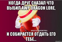 когда друг сказал что выбил awp dragon lore, и собирается отдать его тебе...