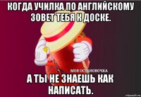 когда училка по английскому зовет тебя к доске. а ты не знаешь как написать.