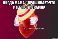 когда мама спрашивает:что у тебя с уроками? 