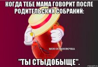 когда тебе мама говорит после родительских собраний: "ты стыдобыще".