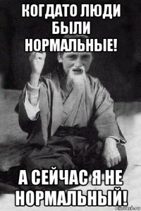 когдато люди были нормальные! а сейчас я не нормальный!