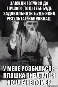 завжди готуйся до гіршого, тоді тебе буде задовольняти, будь-який результат. наприклад, у мене розбиласяя пляшка пива, але я хоча б не помер