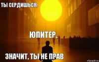 Юпитер, ты сердишься, значит, ты не прав