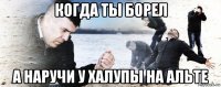 когда ты борел а наручи у халупы на альте