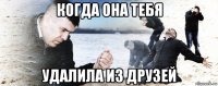 когда она тебя удалила из друзей