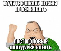 ходите в школу штаны просиживать пустоголовые полудурки блеать