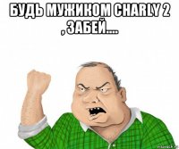 будь мужиком charly 2 , забей.... 