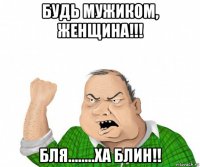 будь мужиком, женщина!!! бля........ха блин!!