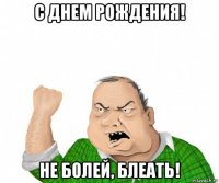 с днем рождения! не болей, блеать!