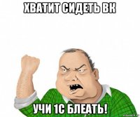 хватит сидеть вк учи 1с блеать!