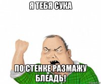 я тебя сука по стенке размажу блеадь!