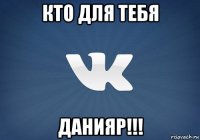 кто для тебя данияр!!!