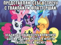 представляю себе встречу с твайлайт и флаттершай: усадил бы твай сверху и присунул бы ей в задний проход, а флатти лизала бы ей писю :3