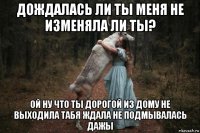 дождалась ли ты меня не изменяла ли ты? ой ну что ты дорогой из дому не выходила табя ждала не подмывалась дажы