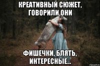 креативный сюжет, говорили они фишечки, блять, интересные...