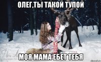 олег,ты такой тупой моя мама ебет тебя