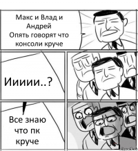 Макс и Влад и Андрей
Опять говорят что консоли круче Иииии..? Все знаю что пк круче