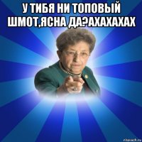 у тибя ни топовый шмот,ясна да?ахахахах 