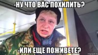 -ну что вас похилить? -или еще поживете?