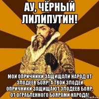 ау, чёрный лилипутин! мои опричники защищали народ от злодеев бояр! а твои злодеи опричники защищают злодеев бояр, от ограбленного боярами народа!