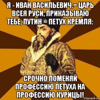 я - иван васильевич.= царь всея руси, приказываю тебе, путин = петух кремля: срочно поменяй профессию петуха на профессию курицы!